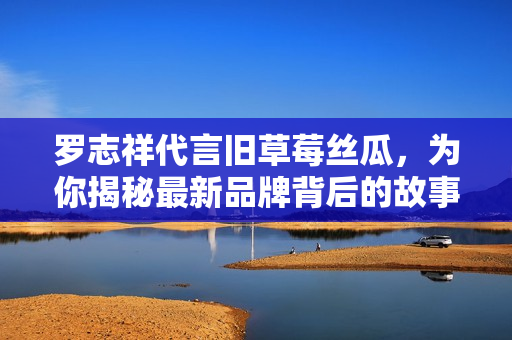 罗志祥代言旧草莓丝瓜，为你揭秘最新品牌背后的故事
