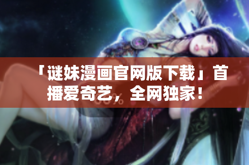 「谜妹漫画官网版下载」首播爱奇艺，全网独家！