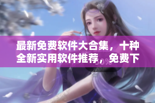 最新免费软件大合集，十种全新实用软件推荐，免费下载安装！