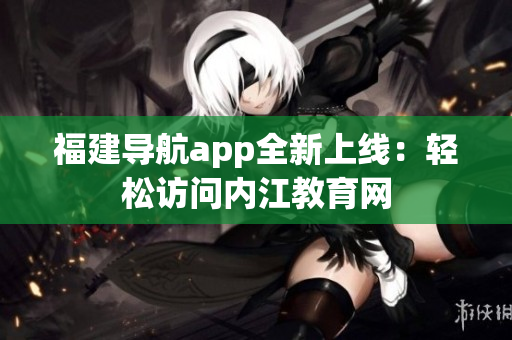 福建导航app全新上线：轻松访问内江教育网