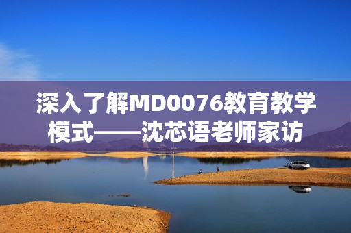 深入了解MD0076教育教学模式——沈芯语老师家访