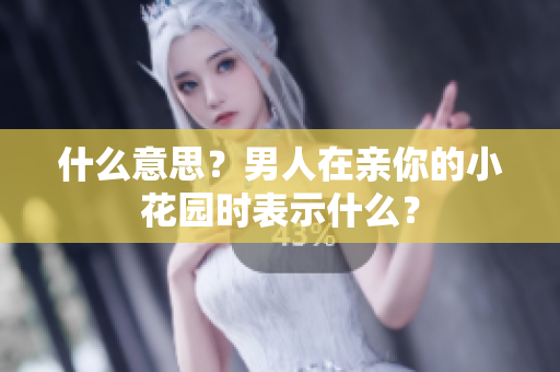 什么意思？男人在亲你的小花园时表示什么？