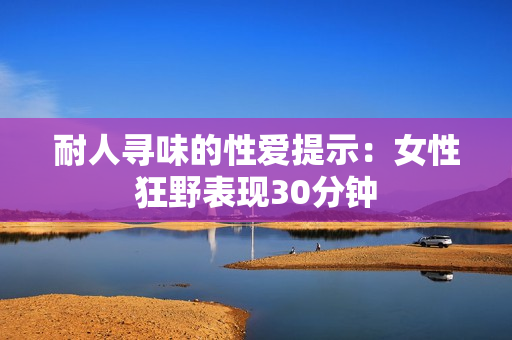 耐人寻味的性爱提示：女性狂野表现30分钟