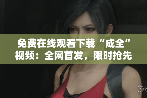 免费在线观看下载“成全”视频：全网首发，限时抢先！