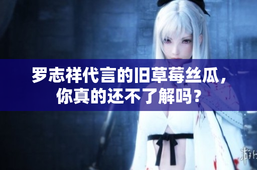 罗志祥代言的旧草莓丝瓜，你真的还不了解吗？