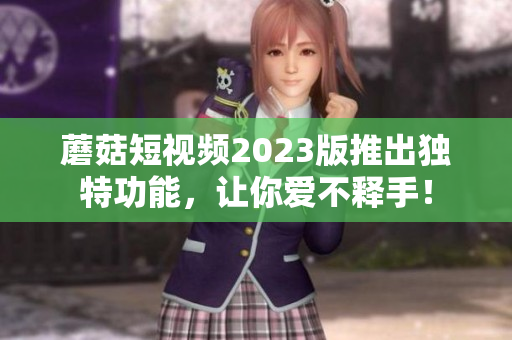 蘑菇短视频2023版推出独特功能，让你爱不释手！