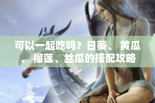 可以一起吃吗？日葵、 黄瓜、 榴莲、丝瓜的搭配攻略