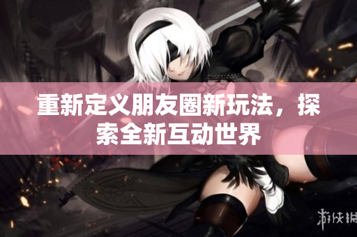 重新定义朋友圈新玩法，探索全新互动世界