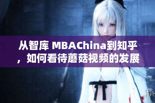 从智库 MBAChina到知乎，如何看待蘑菇视频的发展趋势？