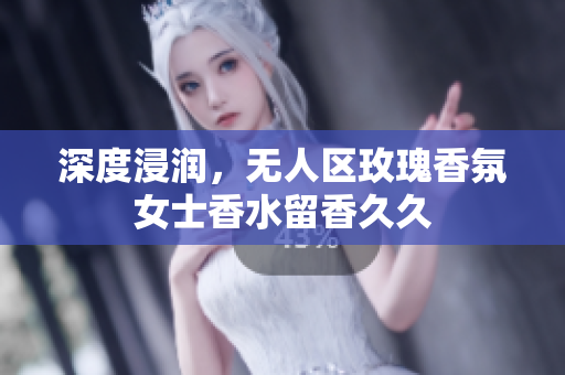 深度浸润，无人区玫瑰香氛女士香水留香久久