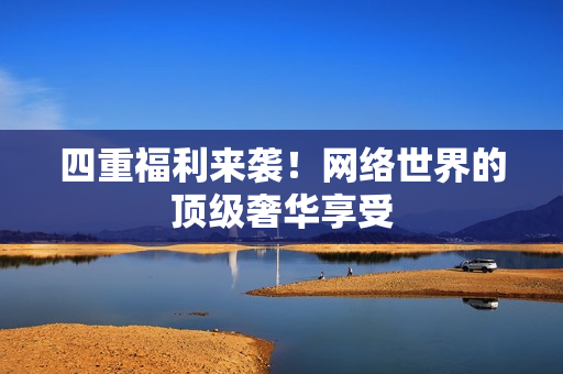 四重福利来袭！网络世界的顶级奢华享受