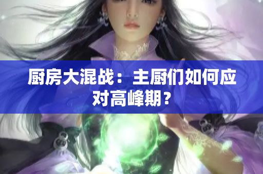 厨房大混战：主厨们如何应对高峰期？