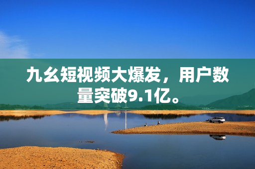 九幺短视频大爆发，用户数量突破9.1亿。