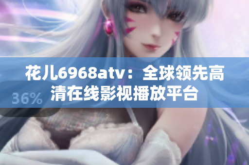 花儿6968atv：全球领先高清在线影视播放平台