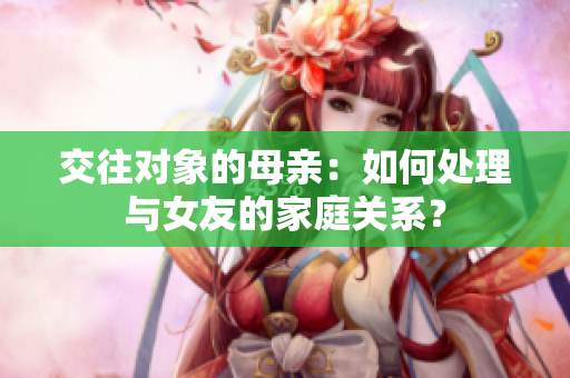 交往对象的母亲：如何处理与女友的家庭关系？