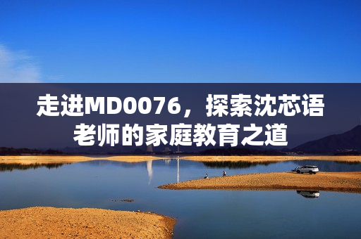走进MD0076，探索沈芯语老师的家庭教育之道