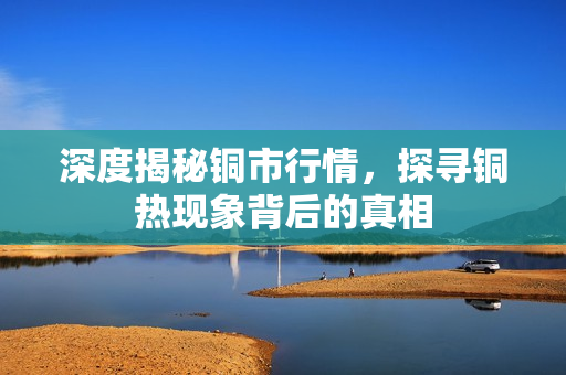 深度揭秘铜市行情，探寻铜热现象背后的真相
