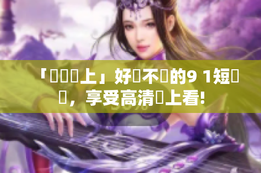 「輕鬆裝上」好評不斷的9 1短視頻，享受高清線上看!