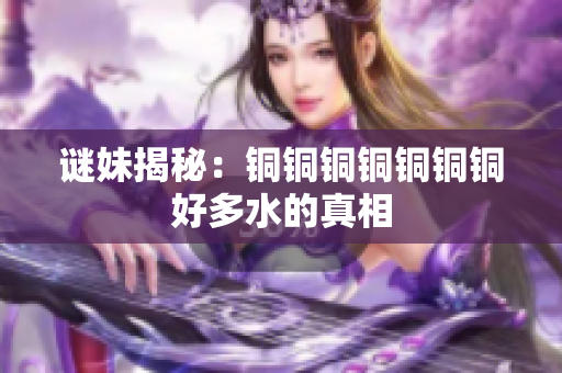 谜妹揭秘：铜铜铜铜铜铜铜好多水的真相
