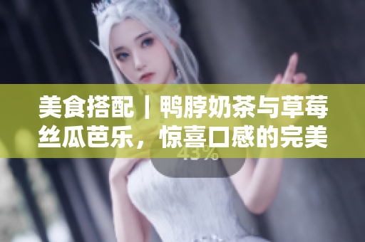 美食搭配｜鸭脖奶茶与草莓丝瓜芭乐，惊喜口感的完美组合