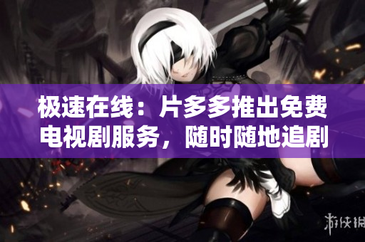 极速在线：片多多推出免费电视剧服务，随时随地追剧不间断！