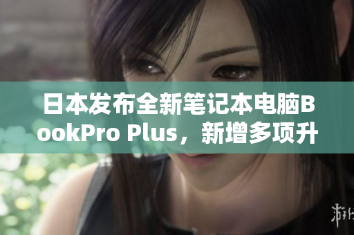 日本发布全新笔记本电脑BookPro Plus，新增多项升级！