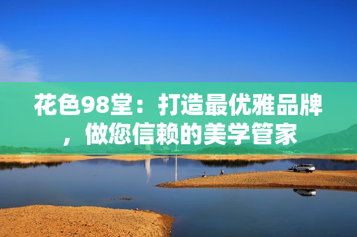 花色98堂：打造最优雅品牌，做您信赖的美学管家
