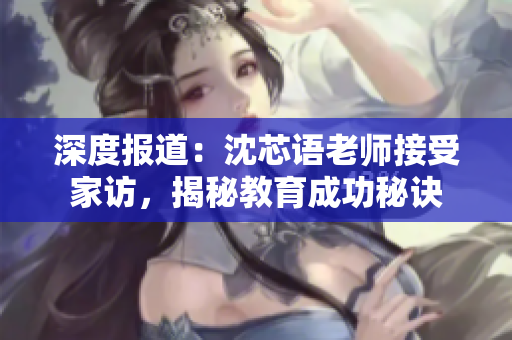 深度报道：沈芯语老师接受家访，揭秘教育成功秘诀