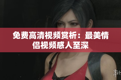 免费高清视频赏析：最美情侣视频感人至深
