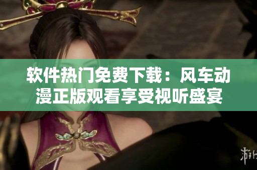 软件热门免费下载：风车动漫正版观看享受视听盛宴