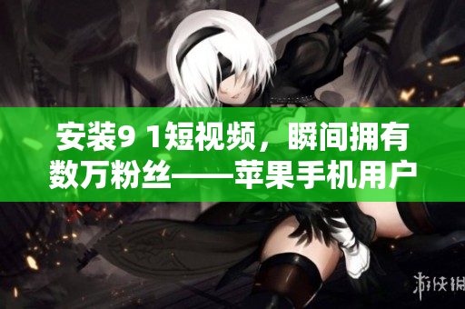 安装9 1短视频，瞬间拥有数万粉丝——苹果手机用户必看！