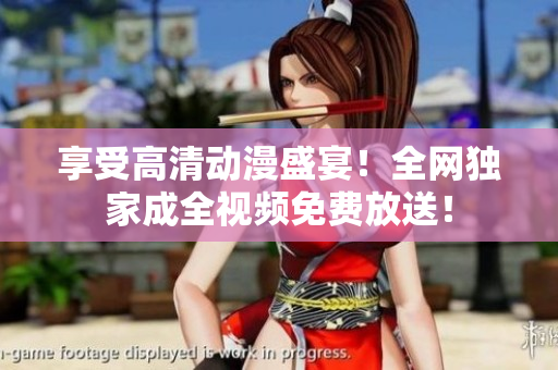 享受高清动漫盛宴！全网独家成全视频免费放送！