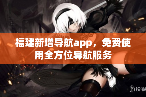 福建新增导航app，免费使用全方位导航服务