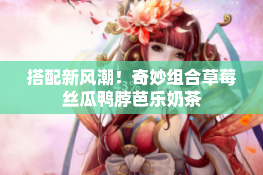 搭配新风潮！奇妙组合草莓丝瓜鸭脖芭乐奶茶