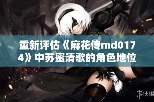 重新评估《麻花传md0174》中苏蜜清歌的角色地位