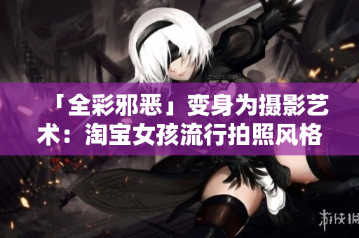 「全彩邪恶」变身为摄影艺术：淘宝女孩流行拍照风格大揭秘！