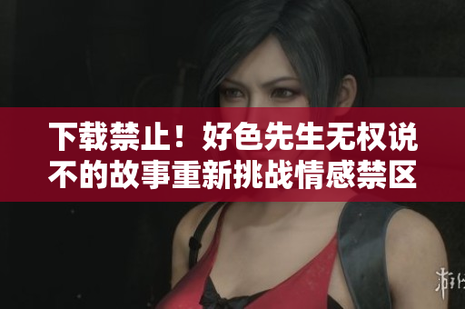 下载禁止！好色先生无权说不的故事重新挑战情感禁区