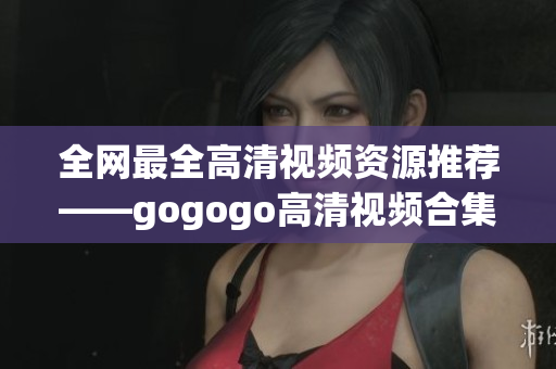 全网最全高清视频资源推荐——gogogo高清视频合集！