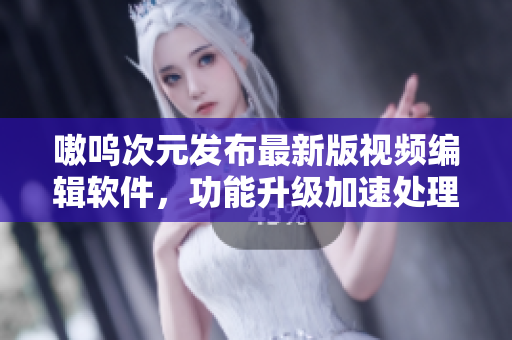 嗷呜次元发布最新版视频编辑软件，功能升级加速处理速度