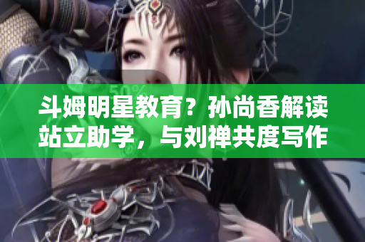 斗姆明星教育？孙尚香解读站立助学，与刘禅共度写作业时光