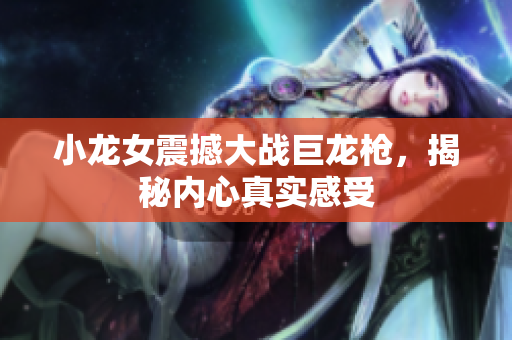 小龙女震撼大战巨龙枪，揭秘内心真实感受
