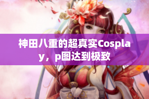 神田八重的超真实Cosplay，p图达到极致