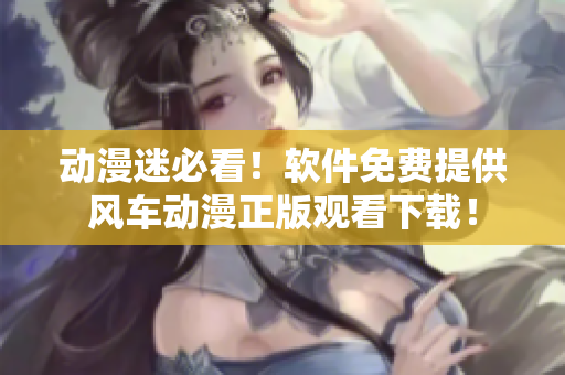 动漫迷必看！软件免费提供风车动漫正版观看下载！