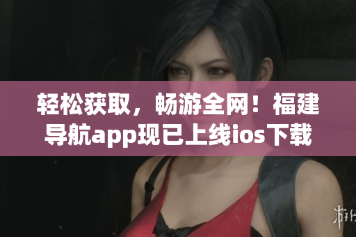 轻松获取，畅游全网！福建导航app现已上线ios下载