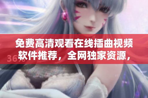 免费高清观看在线插曲视频软件推荐，全网独家资源，限时抢购！