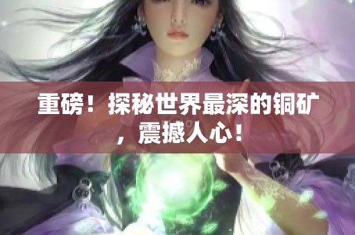 重磅！探秘世界最深的铜矿，震撼人心！