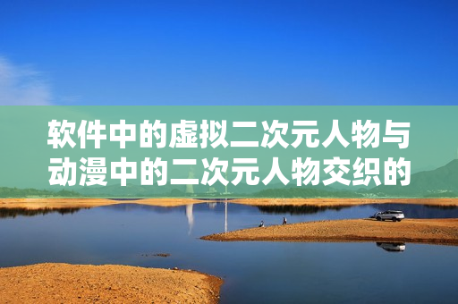 软件中的虚拟二次元人物与动漫中的二次元人物交织的未来