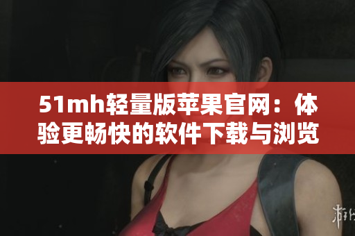 51mh轻量版苹果官网：体验更畅快的软件下载与浏览