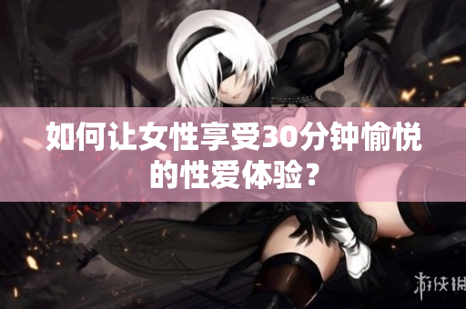 如何让女性享受30分钟愉悦的性爱体验？