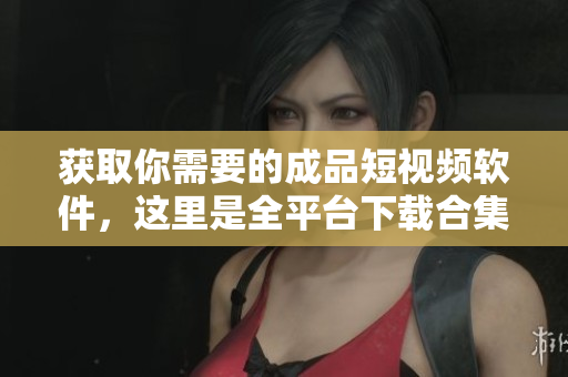 获取你需要的成品短视频软件，这里是全平台下载合集！